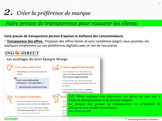 34

2.

Créer la préférence de marque

Faire preuve de transparence pour rassurer les clients
Faire preuve de transparence permet d'apaiser la méfiance des consommateurs.
 Transparence des offres : Proposer des offres claires et sans 'conditions pièges' sous-jacentes, les
expliquer simplement sur ses plateformes digitales avec un ton de rassurance.

ING Direct explique très clairement ses offres sur son site, à
l’aide de pictogrammes et de phrases simples.
La banque fait preuve de transparence en proposant de
découvrir son modèle économique.
http://bit.ly/1gmcRVl

 