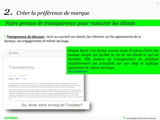 35

2.

Créer la préférence de marque

Faire preuve de transparence pour rassurer les clients
 Transparence du discours : tenir au courant ses clients, les informer sur les agissements de la
banque, ses engagements et même ses bugs.
Simple Bank s’est donné comme mots d’ordres d’être une
banque simple qui facilite la vie de ses clients et qui est
honnête. Elle prouve sa transparence en publiant
régulièrement ses actualités sur son blog et explique
également la raison des bugs.
https://simple.com/

 