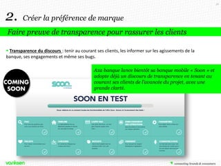 36

2.

Créer la préférence de marque

Faire preuve de transparence pour rassurer les clients
 Transparence du discours : tenir au courant ses clients, les informer sur les agissements de la
banque, ses engagements et même ses bugs.
Axa banque lance bientôt sa banque mobile « Soon » et
adopte déjà un discours de transparence en tenant au
courant ses clients de l’avancée du projet, avec une
grande clarté.

 