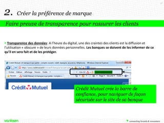 37

2.

Créer la préférence de marque

Faire preuve de transparence pour rassurer les clients

 Transparence des données: A l’heure du digital, une des craintes des clients est la diffusion et
l’utilisation « obscure » de leurs données personnelles. Les banques se doivent de les informer de ce
qu’il en sera fait et de les protéger.

Crédit Mutuel crée la barre de
confiance, pour naviguer de façon
sécurisée sur le site de sa banque

 