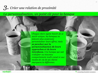 39

3. Créer une relation de proximité
La personnalisation, un point clé pour la banque

Chaque client ayant besoin de se
sentir unique, les banques ne
doivent plus seulement
personnaliser leurs offres, mais
se pencher sur la
personnalisation de leurs
approches et de leurs
interfaces. Une banque qui sait
s’adapter au nouveau
comportement multi-canal et aux
modes de vie de ses clients
marquera la différence.

 