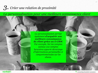 40

3. Créer une relation de proximité
La personnalisation pour une meilleure connaissance client

La personnalisation permet
également d’acquérir une
meilleure connaissance
du client grâce au E-CRM.
Par exemple, lier les comptes
sociaux aux comptes
bancaires apporte davantage
d’informations personnelles et
comportementales sur les
clients.

 