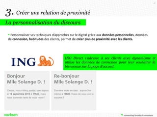 41

3. Créer une relation de proximité
La personnalisation du discours
 Personnaliser ses techniques d’approches sur le digital grâce aux données personnelles, données
de connexion, habitudes des clients, permet de créer plus de proximité avec les clients.

ING Direct s’adresse à ses clients avec dynamisme et
utilise les données de connexion pour leur souhaiter la
bienvenue sur la page d’accueil.

 
