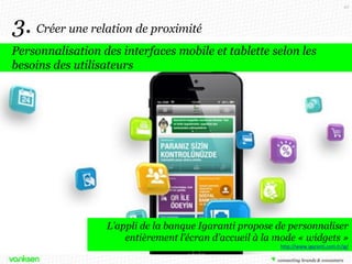 43

3. Créer une relation de proximité
Personnalisation des interfaces mobile et tablette selon les
besoins des utilisateurs

L’appli de la banque Igaranti propose de personnaliser
entièrement l’écran d’accueil à la mode « widgets »
http://www.igaranti.com.tr/ig/

 