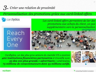 44

3. Créer une relation de proximité
Personnalisation des promotions grâce aux card-linked offers
Les card-linked offers permettent de lier des
promotions aux achats du client, un pas
supplémentaire vers la personnalisation
http://cardlytics.com/

Cardlytics, un des plus gros acteurs du marché US a environ
400 institutions financières partenaires et travaille avec
25 des 100 plus grands « advertisers » américains,
75 millions de consommateurs dont 33 millions actifs.

 