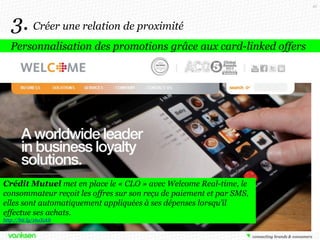 45

3. Créer une relation de proximité
Personnalisation des promotions grâce aux card-linked offers

Crédit Mutuel met en place le « CLO » avec Welcome Real-time, le
consommateur reçoit les offres sur son reçu de paiement et par SMS,
elles sont automatiquement appliquées à ses dépenses lorsqu’il
effectue ses achats.
http://bit.ly/16oXckb

 