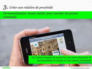 48

3. Créer une relation de proximité
Personnalisation ‘social media’ pour toucher les jeunes
connectés

La Caixa propose de souscrire une carte bancaire et
personnaliser le visuel, le tout depuis Facebook
http://bit.ly/18OOyvW

 