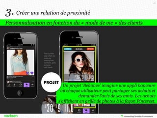 49

3. Créer une relation de proximité
Personnalisation en fonction du « mode de vie » des clients

Un projet ‘Behance’ imagine une appli bancaire
où chaque utilisateur peut partager ses achats et
demander l’avis de ses amis. Les achats
s’affichent en grille de photos à la façon Pinterest.

 