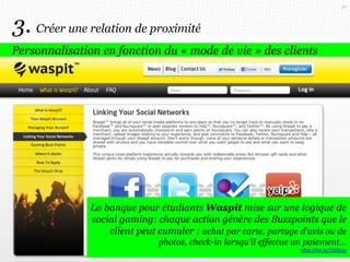 50

3. Créer une relation de proximité
Personnalisation en fonction du « mode de vie » des clients

Un projet Behance imagine une appli bancaire où
chaque utilisateur peut partager ses achats et
La banque pour étudiants Waspit mise sur une logique de
demander l’avis de ses amis. Les achats s’affichent en
social gaming: chaque action génère des Buzzpoints que le
grille de photos « à la Pinterest »
client peut cumuler : achat par carte, partage d'avis ou de
photos, check-in lorsqu'il effectue un paiement…
http://bit.ly/154dcaz

 