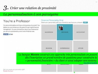54

3. Créer une relation de proximité
La personnalisation à son paroxysme

La banque Moven construit une approche très personnalisée en posant
dès l’inscription un grand nombre de questions pour construire la
« personnalité financière » du client et ainsi adapter son contenu.
http://bit.ly/1aLcWxN

 