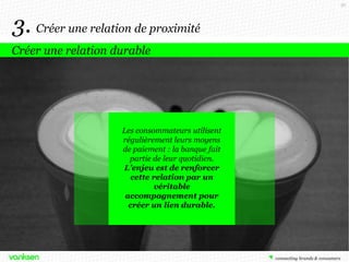 56

3. Créer une relation de proximité
Créer une relation durable

Les consommateurs utilisent
régulièrement leurs moyens
de paiement : la banque fait
partie de leur quotidien.
L’enjeu est de renforcer
cette relation par un
véritable
accompagnement pour
créer un lien durable.

 
