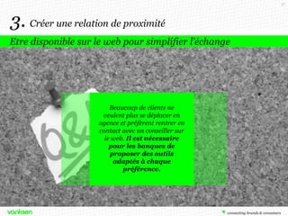 57

3. Créer une relation de proximité
Etre disponible sur le web pour simplifier l’échange

Beaucoup de clients ne
veulent plus se déplacer en
agence et préfèrent rentrer en
contact avec un conseiller sur
le web. Il est nécessaire
pour les banques de
proposer des outils
adaptés à chaque
préférence.

 