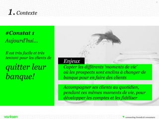 6

1. Contexte
#Constat 1
Aujourd'hui…
Il est très facile et très
tentant pour les clients de

quitter leur
banque!

Enjeux
Capter les différents ‘moments de vie’
où les prospects sont enclins à changer de
banque pour en faire des clients
Accompagner ses clients au quotidien,
pendant ces mêmes moments de vie, pour
développer les comptes et les fidéliser

 