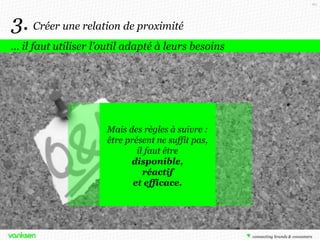 60

3. Créer une relation de proximité
… il faut utiliser l’outil adapté à leurs besoins

Mais des règles à suivre :
être présent ne suffit pas,
il faut être
disponible,
réactif
et efficace.

 