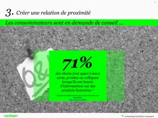62

3. Créer une relation de proximité
Les consommateurs sont en demande de conseil …

71%
des clients font appel à leurs
amis, proches ou collègues
lorsqu’ils ont besoin
d’informations sur des
produits bancaires.*
*Enquête mondiale 2012 sur les services bancaires aux
particuliers
http://bit.ly/1735Npp

 