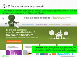65

3. Créer une relation de proximité
Les banques doivent apporter du conseil avec des plateformes dédiées sur des
thématiques/moments et clients spécifiques.

Cetelem et la plateforme « je gère mes fins
de mois » : tests, conseils, guides pratiques
http://bit.ly/16hhZX2

 
