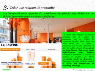 66

3. Créer une relation de proximité
Les banques doivent apporter du conseil avec des plateformes dédiées sur des
thématiques/moments et clients spécifiques.

Les soldes sont toujours un moment
privilégié afin de réaliser des
économies tout en évitant les
tentations inutiles. Ainsi, selon une
étude menée par ING Direct, 7
personnes sur 10 ont l’intention de
faire les soldes d’hiver. Cependant,
un tiers d’entre elles avoue gérer
difficilement
son
budget.
Souhaitant permettre à chacun de
réaliser ses projets, ING Direct
réconcilie mode et finances à
l’ouverture de cette période cruciale
en offrant des rendez-vous de
coaching exclusifs.

 