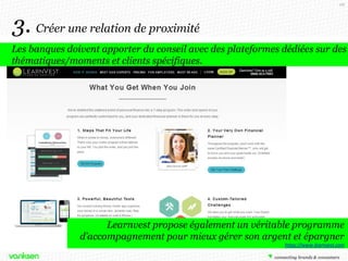 68

3. Créer une relation de proximité
Les banques doivent apporter du conseil avec des plateformes dédiées sur des
thématiques/moments et clients spécifiques.

Learnvest propose également un véritable programme
d’accompagnement pour mieux gérer son argent et épargner
https://www.learnvest.com

 