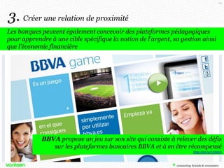 69

3. Créer une relation de proximité
Les banques peuvent également concevoir des plateformes pédagogiques
pour apprendre à une cible spécifique la notion de l'argent, sa gestion ainsi
que l’économie financière

BBVA propose un jeu sur son site qui consiste à relever des défis
sur les plateformes bancaires BBVA et à en être récompensé
http://bit.ly/1fJ3QrA

 