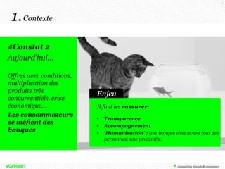 7

1. Contexte
#Constat 2
Aujourd'hui…
Offres avec conditions,
multiplication des
produits très
concurrentiels, crise
économique…
Les consommateurs
se méfient des
banques

Enjeu
Il faut les rassurer:
•
•
•

Transparence
Accompagnement
‘Humanisation’ : une banque c’est avant tout des
personnes, une proximité.

 