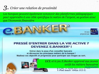 70

3. Créer une relation de proximité
Les banques peuvent également concevoir des plateformes pédagogiques
pour apprendre à une cible spécifique la notion de l'argent, sa gestion ainsi
que l’économie financière

LCL et le jeu E.Banker apprend aux jeunes
actifs les métiers bancaires
http://bit.ly/1eZW5fF

 