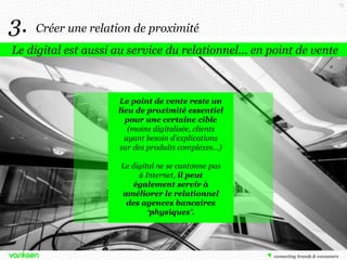 73

3.

Créer une relation de proximité

Le digital est aussi au service du relationnel… en point de vente

Le point de vente reste un
lieu de proximité essentiel
pour une certaine cible
(moins digitalisée, clients
ayant besoin d’explications
sur des produits complexes…)
Le digital ne se cantonne pas
à Internet, il peut
également servir à
améliorer le relationnel
des agences bancaires
‘physiques’.

Stanwell Consulting, juillet 2013

 