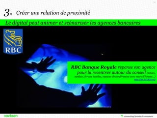 74

3.

Créer une relation de proximité

Le digital peut animer et scénariser les agences bancaires

RBC Banque Royale repense son agence
pour la recentrer autour du conseil (tables,
surface, écrans tactiles, espaces de conférences avec murs d’écrans…)
http://bit.ly/18OUvsD

 