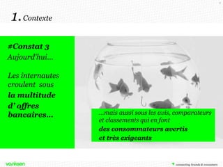 8

1. Contexte
#Constat 3
Aujourd'hui…
Les internautes
croulent sous
la multitude
d’ offres
bancaires…

…mais aussi sous les avis, comparateurs
et classements qui en font
2 enjeux majeurs pour la banque
des consommateurs avertis
2 - Accompagner ses clients au
et très exigeants

quotidien pour les fidéliser

 