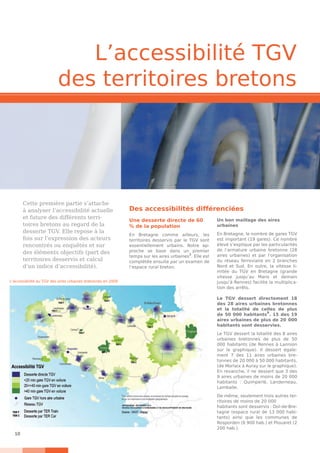 10
Cette première partie s’attache
à analyser l’accessibilité actuelle
et future des différents terri-
toires bretons au regard de la
desserte TGV. Elle repose à la
fois sur l’expression des acteurs
rencontrés ou enquêtés et sur
des éléments objectifs (part des
territoires desservis et calcul
d’un indice d’accessibilité).
L’accessibilité TGV
des territoires bretons
Une desserte directe de 60
% de la population
En Bretagne comme ailleurs, les
territoires desservis par le TGV sont
essentiellement urbains. Notre ap-
proche se base dans un premier
temps sur les aires urbaines
8
. Elle est
complétée ensuite par un examen de
l’espace rural breton.
Un bon maillage des aires
urbaines
En Bretagne, le nombre de gares TGV
est important (19 gares). Ce nombre
élevé s’explique par les particularités
de l’armature urbaine bretonne (28
aires urbaines) et par l’organisation
du réseau ferroviaire en 2 branches
Nord et Sud. En outre, la vitesse li-
mitée du TGV en Bretagne (grande
vitesse jusqu’au Mans et demain
jusqu’à Rennes) facilite la multiplica-
tion des arrêts.
Le TGV dessert directement 18
des 28 aires urbaines bretonnes
et la totalité de celles de plus
de 50 000 habitants9
. 15 des 19
aires urbaines de plus de 20  000
habitants sont desservies.
Le TGV dessert la totalité des 8 aires
urbaines bretonnes de plus de 50
000 habitants (de Rennes à Lannion
sur le graphique). Il dessert égale-
ment 7 des 11 aires urbaines bre-
tonnes de 20 000 à 50 000 habitants,
(de Morlaix à Auray sur le graphique).
En revanche, il ne dessert que 3 des
9 aires urbaines de moins de 20 000
habitants : Quimperlé, Landerneau,
Lamballe.
De même, seulement trois autres ter-
ritoires de moins de 20 000
habitants sont desservis : Dol-de-Bre-
tagne (espace rural de 13 000 habi-
tants) ainsi que les communes de
Rosporden (6 900 hab.) et Plouaret (2
200 hab.).
Des accessibilités différenciées
L’accessibilité au TGV des aires urbaines bretonnes en 2009
 