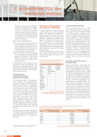 18
Bretagne, voire du pays briochin
préfèrent organiser leurs voyages
à partir de Rennes. En consé-
quence, ils demandent une des-
serte de l’axe nord plus tardive le
soir avec des TGV partant de Paris
entre 20h00 et 21h00 (possibilité
de prolonger le TGV de 20h05 qui
s’arrête à Rennes).
Dans le sens Bretagne-Paris :
 Le retour des usagers depuis la
pointe bretonne à destination de
Paris doit être amélioré. Des trains
partant de Brest et Quimper vers
17h30-18h00 sont souhaités, en
semaine comme le week-end.
 Un TGV tardif partant de Rennes
en fin de soirée vers 22h30-23h00
pourrait favoriser les retours des
Parisiens assistant à des confé-
rences du soir ou des dîners d’af-
faires à Rennes.
L’ensemble de ces souhaits sur les
horaires pourrait être appliqué aux
fréquences supplémentaires déjà
prévues dès 2015 dans les gares bre-
tonnes et à celles qui seront négo-
ciées ultérieurement.
Des fréquences
supplémentaires et
des horaires adaptés
De nombreux acteurs interrogés se
sont inquiétés des augmentations
des tarifs du TGV. Ils attendent de la
SNCF une politique de modération
tarifaire ainsi qu’une amélioration
de la lisibilité et une harmonisation
des gammes tarifaires. L’arbitrage
avec l’avion n’est plus toujours favo-
rable avec le développement des low
cost aériens. A Brest, des liaisons
aériennes à bas coût avec Paris
sont proposées depuis l’été 2010.
Elles modifient la perception du prix
du billet de train, même si la SNCF
propose également des tarifs attrac-
tifs avec l’offre IDTGV, qui constitue
une véritable réponse aux low cost
aériens.
Un besoin accru d’offres spécifiques
à l’intention de certaines catégories
d’usagers (forfaits TGV-Parking, for-
faits week-end, etc.) a également
été cité.
Renforcer l’intermodalité
pour diffuser l’effet BGV
L’impact positif du projet BGV dé-
pend également de la possibilité
offerte aux usagers de pouvoir dis-
poser facilement d’une chaîne de
déplacements « porte à porte » plus
efficace, capable de consolider et
garantir les gains de temps atten-
dus. L’amélioration de l’intermoda-
lité entre le TGV et les autres modes
de déplacements est, de ce fait, très
attendue partout en Bretagne et plus
particulièrement dans les territoires
les plus isolés.
Elle doit également aller de pair avec
une hausse significative de l’offre
TER sur l’ensemble du réseau ferro-
viaire breton.
L’intermodalité TGV/TER
Les connexions entre TGV et TER
ont été régulièrement évoquées.
Elles jouent un rôle essentiel dans
un certain nombre de gares assu-
rant une fonction de carrefour ferro-
viaire : Guingamp, Plouaret, Rennes,
Lorient, Morlaix ou Dol-de-Bretagne
(cf. tableau précédent). Le dévelop-
pement des correspondances TGV/
TER dans ces pôles d’échanges mul-
timodaux (PEM) doit être encouragé,
tant en nombre qu’en qualité (temps
d’attente réduit, correspondances
multiples en fin de journée...). Elles
pourront ainsi être davantage en
capacité d’irriguer convenablement
les territoires périurbains (autour de
Rennes, Brest ou Lorient) et surtout
ruraux.
Un enjeu particulier pour la
Bretagne Nord
Afin de bénéficier également de
l’effet TGV, les territoires comme le
Centre Ouest Bretagne ou le Trégor
ont nécessairement besoin d’une
amélioration significative de l’offre
TER et de correspondances TGV dans
les gares de Guingamp et Plouaret.
En dépit de la qualité des correspon-
dances dans ces deux gares (temps
moyen d’attente acceptable), les
possibilités de voyages entre Ca-
rhaix, Paimpol, Lannion et Paris de-
meurent encore limitées (cf. tableau
ci-dessous). Les acteurs du Pays de
Dinan évoquent quant à eux le rôle
primordial de la gare de Dol-de-Bre-
tagne dans l’accessibilité ferroviaire
de leur territoire. Il est actuellement
impossible de se rendre en train à
Paris pour la journée depuis Dinan,
les horaires étant actuellement ina-
daptés.
L’accessibilité TGV des
territoires bretons
11
Taux de correspondance : part des voyageurs descen-
dant d’un TER pour prendre un TGV (et vice-versa).
Taux moyen de correspondance TGV-TER (%)
0 à 10 10 à 20 Plus de 20
Saint-Malo Rennes Guingamp
Vitré Morlaix Plouaret
Redon Dol-de-Bretagne
Vannes Lorient
Auray
Saint-Brieuc
Lamballe
Quimper
Brest
Quimperlé
Landerneau
Rosporden
Lannion
Source : Enquête RFF 2003
(Données Région Bretagne 2006 pour les gares
de Saint-Malo, Dol-de-Bretagne et Lannion)
Taux de correspondance
11
entre le TGV et le
réseau TER dans les gares bretonnes
Gares
Nb d’allers-retours possibles
avec Paris en semaine
Gare de correspondance
Temps moyen d’attente en
correspondance
Lannion 5
Plouaret et
Guingamp
13 mn
Roscoff 2 Morlaix 8 mn
Carhaix 4 Guingamp 14 mn
Paimpol 4 à 5 Guingamp 15 mn
Dinan 1
Dol-de-
Bretagne
9 mn
Source : Horaires SNCF, Septembre 2010 -
Traitement Agences d’urbanisme et de développement de Bretagne
L’accessibilité à Paris des gares bretonnes non desservies par le TGV en 2010
(hors correspondances TGV/TER autocar)
 