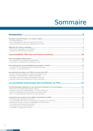 2
Sommaire
Introduction..................................................................................... 5
Bretagne à grande vitesse : un chantier majeur......................................................................................5
• Un projet fédérateur........................................................................................................................................................ 5
• Une amélioration de l’offre qui augmente la mobilité..................................................................................................... 6
• Une nouvelle offre synonyme d’augmentation du trafic................................................................................................. 7
Objectifs de l’étude et méthode.............................................................................................................9
• 240 acteurs interrogés sur 17 territoires......................................................................................................................... 9
• Apprécier les spécificités territoriales............................................................................................................................. 9
L’accessibilité TGV des territoires bretons........................................ 10
Des accessibilités différenciées............................................................................................................10
• Une desserte directe de 60% de la population............................................................................................................. 10
• Cinq rangs d’accessibilité des territoires au TGV.......................................................................................................... 13
Une amélioration de l’accessibilité plus marquée à l’ouest....................................................................15
• Une réduction des différentiels dans les temps de trajets............................................................................................ 15
• 3 heures : un seuil déterminant.................................................................................................................................... 15
Les attentes des acteurs sur l’offre et les services TGV.........................................................................17
• Au coeur des préoccupations : fréquences, horaires et prix......................................................................................... 17
• Renforcer l’intermodalité pour diffuser l’effet BGV....................................................................................................... 18
• Un meilleur accès aux gares et davantage de services................................................................................................ 19
• Attentes communes et divergences entre les territoires............................................................................................... 20
La sensibilité économique des territoires au TGV............................. 22
Un effet potentiel important sur les territoires tertiaires ou 25 touristiques...........................................22
• Précisions sur l’échelle géographique retenue.............................................................................................................. 22
• Cadres des fonctions métropolitaines : une forte polarisation...................................................................................... 23
• Tourisme : Bretagne Sud et Saint-Malo aux premiers rangs.......................................................................................... 24
• BGV : un impact potentiel important sur neuf territoires.............................................................................................. 24
L’expression des acteurs sur les effets économiques de BGV.................................................................25
• Un impact jugé majoritairement positif......................................................................................................................... 25
• La consolidation des réseaux d’enseignement supérieur et de recherche.................................................................... 27
• Positionner les gares au coeur du développement économique................................................................................... 27
• Une réponse aux mutations du tourisme...................................................................................................................... 28
• Un impact positif sur l’environnement.......................................................................................................................... 29
• L’effet BGV : inquiétudes et limites............................................................................................................................... 29
 