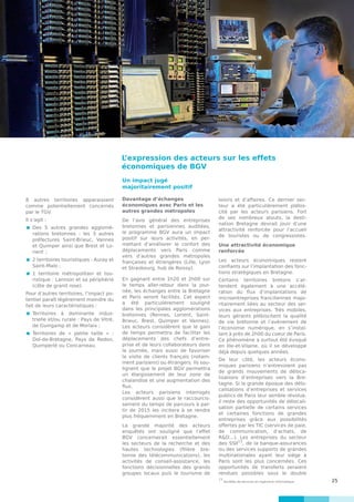 25
8 autres territoires apparaissent
comme potentiellement concernés
par le TGV.
Il s’agit :
 	Des 5 autres grandes agglomé-
rations bretonnes : les 3 autres
préfectures Saint-Brieuc, Vannes
et Quimper ainsi que Brest et Lo-
rient  ;
 	2 territoires touristiques : Auray et
Saint-Malo ;
 	1 territoire métropolitain et tou-
ristique : Lannion et sa périphérie
(côte de granit rose).
Pour d’autres territoires, l’impact po-
tentiel paraît légèrement moindre du
fait de leurs caractéristiques :
 	Territoires à dominante indus-
trielle et/ou rurale : Pays de Vitré,
de Guingamp et de Morlaix ;
	Territoires de « petite taille » :
Dol-de-Bretagne, Pays de Redon,
Quimperlé ou Concarneau.
Un impact jugé
majoritairement positif
Davantage d’échanges
économiques avec Paris et les
autres grandes métropoles
De l’avis général des entreprises
bretonnes et parisiennes auditées,
le programme BGV aura un impact
positif sur leurs activités, en per-
mettant d’améliorer le confort des
déplacements vers Paris comme
vers d’autres grandes métropoles
françaises et étrangères (Lille, Lyon
et Strasbourg, hub de Roissy).
En gagnant entre 1h20 et 2h00 sur
le temps aller-retour dans la jour-
née, les échanges entre la Bretagne
et Paris seront facilités. Cet aspect
a été particulièrement souligné
dans les principales agglomérations
bretonnes (Rennes, Lorient, Saint-
Brieuc, Brest, Quimper et Vannes).
Les acteurs considèrent que le gain
de temps permettra de faciliter les
déplacements des chefs d’entre-
prise et de leurs collaborateurs dans
la journée, mais aussi de favoriser
la visite de clients français (notam-
ment parisiens) ou étrangers. Ils sou-
lignent que le projet BGV permettra
un élargissement de leur zone de
chalandise et une augmentation des
flux.
Les acteurs parisiens interrogés
considèrent aussi que le raccourcis-
sement du temps de parcours à par-
tir de 2015 les incitera à se rendre
plus fréquemment en Bretagne.
La grande majorité des acteurs
enquêtés ont souligné que l’effet
BGV concernerait essentiellement
les secteurs de la recherche et des
hautes technologies (filière bre-
tonne des télécommunications), les
activités de conseil-assistance, les
fonctions décisionnelles des grands
groupes locaux puis le tourisme de
loisirs et d’affaires. Ce dernier sec-
teur a été particulièrement plébis-
cité par les acteurs parisiens. Fort
de ses nombreux atouts, la desti-
nation Bretagne devrait jouir d’une
attractivité renforcée pour l’accueil
de touristes ou de congressistes.
Une attractivité économique
renforcée
Les acteurs économiques restent
confiants sur l’implantation des fonc-
tions stratégiques en Bretagne.
Certains territoires bretons s’at-
tendent également à une accélé-
ration du flux d’implantations de
microentreprises franciliennes majo-
ritairement liées au secteur des ser-
vices aux entreprises. Très mobiles,
leurs gérants plébiscitent la qualité
de vie bretonne et l’avènement de
l’économie numérique, en s’instal-
lant à près de 2h00 du coeur de Paris.
Ce phénomène a surtout été évoqué
en Ille-et-Vilaine, où il se développe
déjà depuis quelques années.
De leur côté, les acteurs écono-
miques parisiens n’entrevoient pas
de grands mouvements de déloca-
lisations d’entreprises vers la Bre-
tagne. Si la grande époque des délo-
calisations d’entreprises et services
publics de Paris leur semble révolue,
il reste des opportunités de délocali-
sation partielle de certains services
et certaines fonctions de grandes
entreprises grâce aux possibilités
offertes par les TIC (services de paie,
de communication, d’achats, de
R&D…). Les entreprises du secteur
des SSII
13
, de la banque-assurances
ou des services supports de grandes
multinationales ayant leur siège à
Paris sont les plus concernées. Ces
opportunités de transferts seraient
rendues possibles sous le double
L’expression des acteurs sur les effets
économiques de BGV
13
Sociétés de services en ingénierie informatique
 