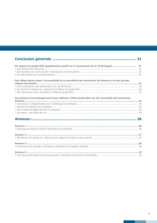 3
Conclusion générale....................................................................... 31
Un impact du projet BGV globalement positif sur le dynamisme de la 35 Bretagne..............................	31
• Une attractivité renforcée............................................................................................................................................. 31
• Des facilités d’accueil d’actifs, d’entreprises et de touristes........................................................................................ 31
• Un effet positif sur l’environnement.............................................................................................................................. 31
Des effets divers selon l’accessibilité et la sensibilité des territoires 36 bretons à la très grande
vitesse ferroviaire...............................................................................................................................32
• Une confortation des dynamiques sur six territoires..................................................................................................... 33
• Un seuil de 3 heures qui compromet l’impact du projet BGV........................................................................................ 33
• Des territoires moins sensibles à l’effet du projet BGV................................................................................................. 33
Les actions d’accompagnement pour diffuser l’effet positif BGV sur 39 l’ensemble des territoires
bretons...............................................................................................................................................34
• Une phase 2 indispensable pour la Bretagne occidentale............................................................................................. 34
• Horaires et fréquences à adapter.................................................................................................................................. 34
• Une chaîne de déplacements à organiser..................................................................................................................... 35
• Les gares : des pôles de vie.......................................................................................................................................... 35
Annexes :....................................................................................... 36
Annexe 1 :...........................................................................................................................................36
• Liste des principales études identifiées et exploitées................................................................................................... 36
Annexe 2 :...........................................................................................................................................37
• Territoires non desservis : distance par rapport à la gare la plus proche...................................................................... 37
Annexe 3 :...........................................................................................................................................38
• Liste des focus groupes, entretiens individuels et enquêtes réalisés............................................................................ 38
Annexe 4 :...........................................................................................................................................39
• Liste des participants aux focus groupes, entretiens individuels et enquêtes.............................................................. 39
 