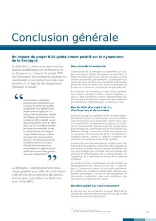 31
Conclusion générale
Un impact du projet BGV globalement positif sur le dynamisme
de la Bretagne
Au-delà des attentes exprimées par les
acteurs auditionnés sur les horaires et
les fréquences, l’impact du projet BGV
sur l’économie des territoires bretons est
conditionné à son intégration dans une
véritable stratégie de développement
régionale et locale.
La Bretagne, bénéficiant d’une dyna-
mique positive que reflète la forte attrac-
tivité de ces deux dernières décennies,
devrait donc voir celle-ci se renforcer
avec l’effet BGV.
Une attractivité renforcée
L’attractivité de la Bretagne va augmenter par rap-
port aux autres régions françaises, en particulier la
région des Pays de la Loire. Rennes sera plus proche
de Paris que Nantes, par exemple. L’accélération des
temps de trajet de Paris aux principales destinations
bretonnes devrait rendre plus lisible la Bretagne en
Europe et en diminuer le sentiment de périphéricité.
En revanche, de nombreux acteurs locaux pointent
que certains aéroports bretons seront fragilisés, or
ceux-ci sont considérés comme indispensables par
bon nombre d’entreprises, notamment pour atteindre
les destinations internationales via Roissy ou Lyon.
Des facilités d’accueil d’actifs,
d’entreprises et de touristes
L’accès plus aisé à la capitale et à son immense poten-
tiel devrait faciliter le recrutement d’actifs qualifiés
dans les secteurs de la production comme dans ceux
de la recherche, l’enseignement supérieur ou l’inno-
vation. La proximité nouvelle avec les grands pôles
économiques et scientifiques de l’Ouest parisien (La
Défense, Saclay...) pourrait profiter aux entreprises
et au secteur de la recherche et de l’enseignement
supérieur breton, même si certains craignent une
aspiration des grands centres de la capitale.
La réduction des distances-temps couplée avec l’at-
tractivité de la Bretagne, notamment de sa qualité de
vie, devrait accélérer les mouvements de délocalisa-
tion vers la région des activités les plus volatiles des
secteurs de l’informatique, de la communication, de
l’expertise, de l’ingénierie ou encore de la création
artistique.
La facilité d’accès à la Bretagne devrait profiter au
développement des séjours courts des « citybrea-
kers  », notamment depuis la métropole parisienne.
Le nombre de résidences secondaires devrait aug-
menter, permettant à la fois le développement de
l’économie résidentielle, mais aussi entraînant des
tensions sur le logement des actifs.
Un effet positif sur l’environnement
En dernier lieu, la contribution du projet BGV à la ré-
duction de la part bretonne d’émission de gaz à effet
de serre devrait être significative.
18
« En finir avec les effets structurants »,
	 Jean-Marc OFFNER, Traits urbains, Décembre 2009, FNAU.
En elle-même, la réalisation
d’une nouvelle infrastructure de
transport ne génère pas d’effets
structurants. Une infrastructure
ne peut avoir un effet que si le
tissu socioéconomique est capable
de l’intégrer, de la valoriser et de
corriger les effets négatifs suscep-
tibles d’apparaître. Ainsi, les effets
de la LGV ne se manifestent qu’en
présence de potentialités locales…
Les infrastructures de transport
ne font finalement que conforter
les régions dans leurs positions
acquises. Une LGV peut alors être
considérée comme un vecteur
d’accélération des évolutions
économiques des agglomérations
qu’elle dessert aussi bien positive-
ment que négativement.18
”
“
 