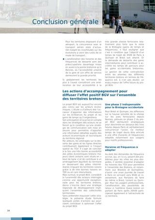 34
Conclusion générale
Pour les territoires disposant d’un
aéroport, la concurrence avec le
transport aérien reste d’actua-
lité malgré les incertitudes sur les
évolutions à venir des coûts de ce
mode de transport ;
 L’amélioration des horaires et des
fréquences de desserte sont des
préoccupations davantage mises
en avant à la pointe bretonne qu’à
Rennes, où l’accessibilité urbaine
de la gare et son offre de service
demeurent la grande priorité.
Si globalement les territoires les
plus à l’ouest connaîtront une amé-
lioration de leur accessibilité à la
très grande vitesse ferroviaire rela-
tivement plus forte que le reste
de la Bretagne (gains de temps et
fréquences), il faut souligner que
c’est à condition que l’objectif d’un
temps de trajet de 3h08 de Paris à
Quimper et Brest soit atteint. Or
la demande de desserte des gares
intermédiaires peut contribuer à ac-
croître les temps de parcours pour
les gares occidentales bretonnes.
La gestion de cette contradiction
entre les attentes des différents
territoires bretons en termes de fré-
quence est, à n’en pas douter, un
enjeu majeur de l’offre future du pro-
jet BGV.
Le projet BGV est aujourd’hui encore
peu connu par les acteurs écono-
miques. L’étude a d’ailleurs été l’oc-
casion d’apporter des informations
sur les échéances du projet et les
gains de temps qu’il engendrera.
Son anticipation et sa prise en compte
dans les stratégies des acteurs ne se
feront qu’à condition qu’une straté-
gie de communication soit mise en
oeuvre pour permettre d’apporter
une information détaillée auprès des
acteurs économiques et touristiques
du territoire régional.
Par ailleurs, les arbitrages sur la des-
serte des gares et les lignes directes
contribueront également à l’impact
spatial du TGV. Il s’agit de concilier
à la fois une très bonne accessibilité
des pôles économiques bretons ma-
jeurs (dont certains sont situés en «
bout de ligne ») et de contribuer à un
aménagement équilibré du territoire
en desservant des pôles intermé-
diaires irriguant les territoires voisins
grâce à de très bonnes liaisons en
TER ou en cars interurbains.
Mais surtout, le projet BGV, considéré
à l’unanimité des acteurs interrogés
comme une opportunité exception-
nelle pour les territoires bretons,
devra s’inscrire dans une stratégie
régionale de développement impli-
quant l’ensemble des collectivités
territoriales.
Sans prétendre esquisser cette stra-
tégie, la présente étude formule
quelques pistes d’actions qui pour-
raient contribuer à optimiser l’effet
du projet BGV.
Une phase 2 indispensable
pour la Bretagne occidentale
Pour Brest et Quimper, les réflexions
sur la hausse sensible de la vitesse
sur les axes ferroviaires depuis
Rennes, prévues en phase 2 du pro-
jet BGV demeurent stratégiques
pour descendre en dessous des trois
heures depuis Paris et véritablement
concurrencer l’avion. Ce meilleur
temps de trajet devra être articulé
à une offre (horaires et fréquences)
adaptée notamment aux usagers
pour motifs professionnels.
Horaires et fréquences à
adapter
Au-delà des demandes de fréquence
accrue, qui, on l’a vu, posent des pro-
blèmes pour les villes les plus éloi-
gnées, il semble essentiel d’adapter
les horaires des TGV pour permettre
à l’ensemble des Bretons, et notam-
ment aux Brestois et Quimpérois,
d’avoir une vraie journée de travail
à Paris en arrivant vers 9h00 et in-
versement, aux Parisiens de faire
de même à Brest, Lorient ou Quim-
per. Pour les usagers professionnels,
l’amélioration des possibilités de
retour à l’extrême Ouest breton en
partant de Paris après 20h00 parti-
ciperait également à l’attractivité de
ce territoire.
Les actions d’accompagnement pour
diffuser l’effet positif BGV sur l’ensemble
des territoires bretons
 