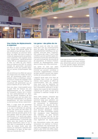 35
Une chaîne de déplacements
à organiser
Un TGV ne peut s’arrêter partout
sans perdre une grande partie de
son intérêt en bout de ligne. De nom-
breux territoires ne pourront béné-
ficier de l’effet TGV que si toute la
chaîne de déplacements est parfaite-
ment organisée. Cela suppose avant
tout d’augmenter significativement
l’offre TER en correspondance avec
le TGV, ou l’offre de cars interur-
bains en absence de TER. Un certain
nombre de gares-relais pourraient
bénéficier d’une plus grande atten-
tion en termes d’intermodalité TER/
TGV.
Afin de diminuer les effets de rupture
de charge entre les modes de trans-
port, de nombreuses pistes sont à
explorer telles la billettique unique,
la prise en charge des bagages mais
aussi d’autres services comme la
couverture wifi généralisée aux es-
paces d’attente et aux rames TGV.
Dans les villes, l’intermodalité entre
la gare TGV, les réseaux de cars
départementaux et les systèmes
de transports urbains est à renfor-
cer tout particulièrement en direc-
tion des grands émetteurs de flux
d’échanges que sont les pôles éco-
nomiques métropolitains, les grands
équipements, les sites touristiques
ou les terminaux ferries notamment.
Mais, il s’agit aussi de permettre
l’intermodalité avec la voiture. On
a vu que la demande de parkings
autour des gares est très forte. En
la matière, le contexte semble dif-
férent entre les grandes gares et les
plus petites. Dans les villes les plus
importantes, il ne paraît pas oppor-
tun d’augmenter substantiellement
les stationnements à proximité des
gares, pour des raisons de qualité
urbaine notamment. Dans ce cas, il
faut offrir la possibilité de parking-
relais de longue durée avec des
liaisons en transports collectifs bien
connectées à la gare, et bien ajus-
tées aux horaires des TGV.
Les gares : des pôles de vie
Il s’agit aussi de créer les condi-
tions pour que les investissements
dans les gares TGV permettent un
repositionnement bénéfique de leur
quartier d’accueil dans l’organisa-
tion urbaine des villes. C’est à cette
condition que les quartiers-gares de-
viendront à la fois plus attractifs pour
l’accueil d’entreprises, de services et
de populations, et facteur d’entraî-
nement du développement urbain
dans le réseau des villes bretonnes.
Les gares en tant que pôles
d’échanges sont de véritables portes
d’entrée qui peuvent contribuer à
structurer l’agglomération d’autant
qu’elles abritent souvent des oppor-
tunités de renouvellement urbain.
L’objectif serait alors d’en faire de
véritables lieux d’une vie urbaine
intense. Cela suppose un effort de
communication vers les usagers
mais aussi vers les habitants. Ce
point est d’autant plus déterminant
que l’information participe à la per-
ception de la gare et des transports
collectifs par le public et peut ainsi
contribuer à valoriser l’image de la
ville.
Dans cette optique, l’éventail des
services proposés doit être suffi-
samment large pour satisfaire une
demande multiple. L’hébergement,
les commerces, la restauration,
les bureaux, les espaces de réu-
nions, tout comme la présentation
du patrimoine naturel ou culturel
local peuvent développer l’attrait
pour ces pôles d’échanges auprès
des voyageurs mais également
des habitants. La gare devient
alors un véritable lieu de vie qui
abrite à la fois des fonctions locales
mais également de rayonnement.
Les interventions autour des gares
nécessitent de maîtriser le foncier.
Des politiques très dynamiques de-
vront être engagées en ce sens. Par
ailleurs, pour éviter des effets ségré-
gatifs et permettre à tous de trouver
à se loger là où il le désire, elles pour-
ront être élargies aux zones rendues
plus attractives parune accessibilité
à la très grande vitesse ferroviaire,
en particulier sur le littoral breton.
 