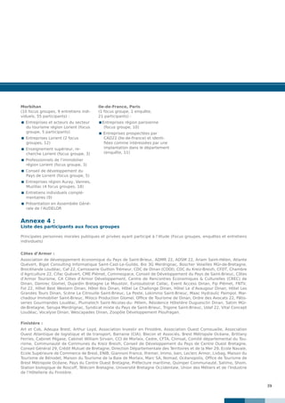39
Principales personnes morales publiques et privées ayant participé à l’étude (Focus groupes, enquêtes et entretiens
individuels)
Côtes d’Armor :
Association de développement économique du Pays de Saint-Brieuc, ADMR 22, ADSM 22, Ariam Saint-Hélen, Atlante
Quévert, Bigot Consulting Informatique Saint-Cast-Le-Guildo, Bio 3G Merdrignac, Boscher Volailles Mûr-de-Bretagne,
Brocéliande Loudéac, Caf 22, Carrosserie Guitton Trémeur, CDC de Dinan (CODI), CDC du Kreiz-Breizh, CFDT, Chambre
d’Agriculture 22, Cifac Quévert, CME Plémet, Commespace, Conseil de Développement du Pays de Saint-Brieuc, Côtes
d’Armor Tourisme, CA Côtes d’Armor Développement, Centre de Rencontres Economiques & Culturelles (CREC) de
Dinan, Damrec Glomel, Dujardin Bretagne Le Moustoir, Eurosubstrat Callac, Event Access Dinan, Fip Plémet, FNTV,
Fol 22, Hôtel Best Western Dinan, Hôtel Ibis Dinan, Hôtel Le Challonge Dinan, Hôtel Le d’Avaugour Dinan, Hôtel Les
Grandes Tours Dinan, Scène La Citrouille Saint-Brieuc, La Poste, Lokimmo Saint-Brieuc, Maac Hydraulic Paimpol, Mar-
chadour Immobilier Saint-Brieuc, Miloco Production Glomel, Office de Tourisme de Dinan, Ordre des Avocats 22, Pâtis-
series Gourmandes Loudéac, Plumatech Saint-Nicolas-du- Pélem, Résidence Hôtelière Duguesclin Dinan, Satim Mûr-
de-Bretagne, Serupa Merdrignac, Syndicat mixte du Pays de Saint-Brieuc, Trigone Saint-Brieuc, Udaf 22, Vital Concept
Loudéac, Vocalyse Dinan, Wescapades Dinan, Zoopôle Développement Ploufragan.
Finistère :
Art et Cob, Adeupa Brest, Arthur Loyd, Association Investir en Finistère, Association Ouest Cornouaille, Association
Ouest Atlantique de logistique et de transport, Barraine (CIA), Blecon et Associés, Brest Métropole Océane, Brittany
Ferries, Cabinet Pégase, Cabinet William Sirvain, CCI de Morlaix, Cedre, CFTA, Climsat, Comité départemental du Tou-
risme, Communauté de Communes du Kreiz Breizh, Conseil de Développement du Pays de Centre Ouest Bretagne,
Conseil Général 29, Crédit Mutuel de Bretagne, Direction Départementale des Territoires et de la Mer 29, Ecole Navale,
Ecole Supérieure de Commerce de Brest, ENIB, Giannoni France, Ifremer, Immo, Isen, Leclerc Armor, Livbag, Maison du
Tourisme de Bénodet, Maison du Tourisme de la Baie de Morlaix, Marc SA, Nomad, Océanopolis, Office de Tourisme de
Brest Métropole Océane, Pays du Centre Ouest Bretagne, Préfecture maritime, Quimper Communauté, Satimo, Shom,
Station biologique de Roscoff, Télécom Bretagne, Université Bretagne Occidentale, Union des Métiers et de l’Industrie
de l’Hôtellerie du Finistère.
Morbihan
(10 focus groupes, 9 entretiens indi-
viduels, 55 participants) :
 Entreprises et acteurs du secteur
du tourisme région Lorient (focus
groupe, 5 participants)
 Entreprises Lorient (2 focus
groupes, 12)
 Enseignement supérieur, re-
cherche Lorient (focus groupe, 3)
 Professionnels de l’immobilier
région Lorient (focus groupe, 3)
 Conseil de développement du
Pays de Lorient (focus groupe, 5)
 Entreprises région Auray, Vannes,
Muzillac (4 focus groupes, 18)
 Entretiens individuels complé-
mentaires (9)
 Présentation en Assemblée Géné-
rale de l’AUDELOR
Ile-de-France, Paris
(1 focus groupe, 1 enquête,
21 participants) :
Entreprises région parisienne
(focus groupe, 10)
 Entreprises prospectées par
CAD22 (Ile-de-France) et identi-
fiées comme intéressées par une
implantation dans le département
(enquête, 11)
Annexe 4 :
Liste des participants aux focus groupes
 
