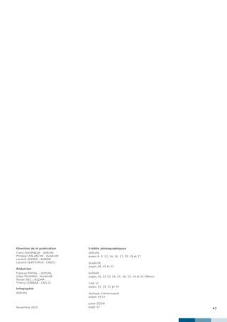 43
Direction de la publication
Claire GUIHÉNEUF - ADEUPa
Philippe LEBLANCHE - AudéLOR
Laurent GIVORD - AUDIAR
Laurent QUEFFURUS - CAD22
Rédaction
François RIVOAL – ADEUPa
Gilles POUPARD – AudéLOR
Ronan VIEL – AUDIAR
Thierry CONNAN - CAD 22
Infographie
ADEUPa
Novembre 2010
Crédits photographiques
ADEUPa
pages 6, 9, 12, 14, 16, 17, 20, 26 et 27
AudéLOR
pages 28, 29 et 35
AUDIAR
pages 18, 22-23, 24, 25, 30, 33, 34 et 35 (Métro)
CAD 22
pages 15, 19, 21 et 34
Quimper Communauté
pages 10-11
Julien OGOR
page 32
 