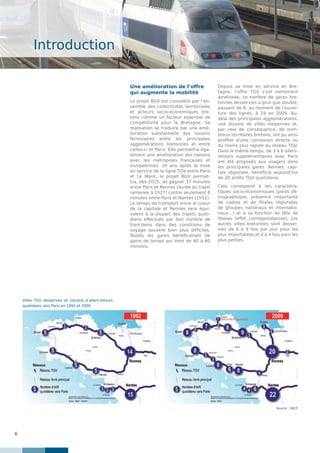 6
Introduction
Une amélioration de l’offre
qui augmente la mobilité
Le projet BGV est considéré par l’en-
semble des collectivités territoriales
et acteurs socio-économiques bre-
tons comme un facteur essentiel de
compétitivité pour la Bretagne. Sa
réalisation se traduira par une amé-
lioration substantielle des liaisons
ferroviaires entre les principales
agglomérations bretonnes et entre
celles-ci et Paris. Elle permettra éga-
lement une amélioration des liaisons
avec les métropoles françaises et
européennes. 20 ans après la mise
en service de la ligne TGV entre Paris
et Le Mans, le projet BGV permet-
tra, dès 2015, de gagner 37 minutes
entre Paris et Rennes (durée du trajet
ramenée à 1h27) contre seulement 8
minutes entre Paris et Nantes (1h52).
Le temps de transport entre le coeur
de la capitale et Rennes sera équi-
valent à la plupart des trajets quoti-
diens effectués par bon nombre de
franciliens dans des conditions de
voyage souvent bien plus difficiles.
Toutes les gares bénéficieront de
gains de temps qui iront de 40 à 60
minutes.
Depuis sa mise en service en Bre-
tagne, l’offre TGV s’est nettement
améliorée. Le nombre de gares bre-
tonnes desservies a plus que doublé,
passant de 8, au moment de l’ouver-
ture des lignes, à 19 en 2009. Au-
delà des principales agglomérations,
une dizaine de villes moyennes et,
par voie de conséquence, de nom-
breux territoires bretons, ont pu ainsi
profiter d’une connexion directe ou
du moins plus rapide au réseau TGV.
Dans le même temps, de 3 à 6 allers-
retours supplémentaires avec Paris
ont été proposés aux usagers dans
les principales gares. Rennes, capi-
tale régionale, bénéficie aujourd’hui
de 20 arrêts TGV quotidiens.
Cela correspond à ses caractéris-
tiques socio-économiques (poids dé-
mographique, présence importante
de cadres et de filiales régionales
de groupes nationaux et internatio-
naux…) et à sa fonction de tête de
réseau (effet correspondances). Les
autres villes bretonnes sont desser-
vies de 6 à 9 fois par jour pour les
plus importantes et 2 à 4 fois pour les
plus petites.
Source : SNCF
Villes TGV desservies et nombre d’allers-retours
quotidiens vers Paris en 1992 et 2009
 