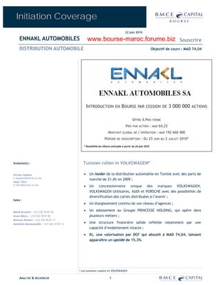 Initiation Coverage
                                                                                     22 juin 2010

     ENNAKL AUTOMOBILES                             www.bourse-maroc.forume.biz                                                         Souscrire
     DISTRIBUTION AUTOMOBILE                                                                                  Objectif de cours : MAD 74,04




                                                    INTRODUCTION EN BOURSE PAR CESSION DE 3 000 000 ACTIONS

                                                                                           OFFRE À PRIX FERME
                                                                                     PRIX PAR    ACTION       : MAD 64,22
                                                                     MONTANT GLOBAL DE L’OPÉRATION : MAD 192 660 400
                                                                  PÉRIODE DE     SOUSCRIPTION      : DU 23      JUIN AU   2   JUILLET   2010*

                                                * Possibilité de clôture anticipée à partir du 24 juin 2010




Analyste(s) :                                   Tunisien rollen in VOLKSWAGEN*

Hicham Saâdani                                  •    Un leader de la distribution automobile en Tunisie avec des parts de
h.saadani@bmcek.co.ma
                                                     marché de 21,4% en 2009 ;
Hajar Tahri
h.tahri@bmcek.co.ma
                                                •    Un concessionnaire unique des marques VOLKSWAGEN,
                                                     VOLKSWAGEN Utilitaires, AUDI et PORSCHE avec des possibilités de
                                                     diversification des cartes distribuées à l’avenir ;
Sales :
                                                •    Un élargissement continu de son réseau d’agences ;

Mehdi Bouabid : +212 522 49 81 04
                                                •    Un adossement au Groupe PRINCESSE HOLDING, qui opère dans
Anass Mikou : +212 522 49 81 06                      plusieurs métiers ;
Mamoun Kettani : +212 522 49 81 12
Abdelilah Moutasseddik : +212 522 49 81 13
                                                •    Une structure financière solide reflétée notamment par une
                                                     capacité d’endettement intacte ;
                                                •    Et, une valorisation par DCF qui aboutit à MAD 74,04, laissant
                                                     apparaître un upside de 15,3%.




                                             * Les tunisiens roulent en VOLKSWAGEN

     ANALYSE & RECHERCHE                                               1
 