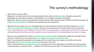  March 2014 to January 2015
• Objective1: to collect some recent and representative information on the diversity of situations, about the
publishing costs of research journals in all disciplines, for a complete inventory and updates
• Objective2: identify common parameters for various journals within their processes and their editorial financing, and
produce recommendations to follow and accompany journals towards OA.
 About the Survey scope, let us say: we looked into the costs of editorial contents and their production once the
article is accepted after being peer reviewed. There was no measurement of research labor costs, and writing.
 Peer review appeared to be a difficult “moment” item. Its measurement is moving back and forth from research to
editing (through the fact that scientific expertise is peer reviewing but it is orchestrated by the editor in charge)
• Step one: we conducted half a dozen interviews with journals or editors to describe in detail the working of their
journals in order for us to sequence the various stages of the editorial production chain
• Step 2: we conducted long qualitative interviews with 18 scientific journals to gather scientific and financial
information on the time and costs required for each task in this chain
• Step 3: we launched the quantitative survey as a questionnaire sent to 300 editors of scientific journals (issued by
university presses, research centers, ...) between July 2014 and January 2015. The questionnaire included 66 items.
 