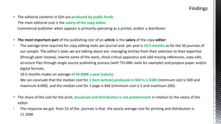  The editorial contents in SSH are produced by public funds
The main editorial cost is the salary of the copy editor.
Commercial publisher when appears is primarily operating as a printer, and/or a distributor
 The most important part of the publishing cost of an article is the salary of the copy editor:
• The average time required for copy editing tasks per journal and per year is 10.5 months as for the 50 journals of
our sample. The editor’s tasks we are talking about are: managing articles from their selection to their expertise
(through peer review), rewrite some of the work, check critical apparatus and add missing references, copy edit,
structure files through single source publishing process (with TEI-XML tools for example) and prepare paper and/or
digital formats.
10.5 months makes an average of 42.000€ a year (salary).
We can conclude that the median cost for 1 item (article) produced in SSH is 1.330€ (minimum cost is 500 and
maximum 4.000), and the median cost for 1 page is 66€ (minimum cost is 5 and maximum 200).
 The share of the cost for the print, broadcast and distribution is not predominant in relation to the salary of the
editor:
• The response we got from 25 of the journals is that the yearly average cost for printing and distribution is
11.200€
 