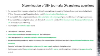  The journals in SSH in France are not applying the Article Processing Charge for support of the Open Access model (also called gold with
APC) nor they are choosing a fully paid distribution model. Preferred modes of distribution are:
• 25 journals (50% of the sample) are distributed under subscription with a moving wall going from 1 to 5 years before going open access
• 20 journals (42%) chose a digital broadcast with OA mode: 9 exclusive OA and 11 with the freemium model (free access to html text and
sale of related services and format)
• 5 journals (8%) do not have a digital access
 Let us mention a few others findings:
• historical disciplines mainly choose a moving wall with subscription
• OA is heavily selected for geography, sociology and multidisciplinary journals
• during qualitative interviews, the reasons for choosing OA, that geographers highlighted, are clearly the possibilities offered by the digital
humanities
• the cost of printing and distribution does not prevent the paper copy in addition to the digital version
• the interviews revealed the symbolic strength of a paper version which is seen as providing legitimacy while ensuring supposed quality
content.
 