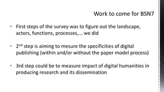 • First steps of the survey was to figure out the landscape,
actors, functions, processes,... we did
• 2nd step is aiming to mesure the specificities of digital
publishing (within and/or without the paper model process)
• 3rd step could be to measure impact of digital humanities in
producing research and its dissemination
 