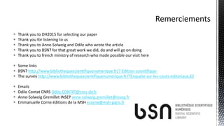  Thank you to DH2015 for selecting our paper
 Thank you for listening to us
 Thank you to Anne-Solweig and Odile who wrote the article
 Thank you to BSN7 for that great work we did, do and will go on doing
 Thank you to french ministry of research who made possible our visit here
 Some links
 BSN7 http://www.bibliothequescientifiquenumerique.fr/?-Edition-scientifique-
 The survey http://www.bibliothequescientifiquenumerique.fr/?Enquete-sur-les-couts-editoriaux,62
 Emails
 Odile Contat CNRS Odile.CONTAT@cnrs-dir.fr
 Anne-Solweig Gremillet INSEP anne-solweig.gremillet@insep.fr
 Emmanuelle Corne éditions de la MSH ecorne@msh-paris.fr
 