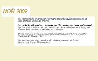 NOËL 2009
     Les marques de champagne ont attendu Noël avec impatience et
     une certaine forme de crainte.

     Les mois de décembre a un taux de 216 par rapport aux autres mois.
     Les Français, crise aidant ont attendu les deux dernières semaines pour
     réaliser leurs achats de fêtes de fin d’année.

     D’une manière générale, les produits festifs augmentent leur chiffre
     d’affaire de 1% en valeur.

     Le champagne, a connu à Noël une progression plus forte :
     10% en volume et 5% en valeur.
 