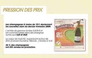 PRESSION DES PRIX

 Les champagnes à moins de 10 € deviennent
 les nouvelles stars du dernier trimestre 2009.

 L’entrée de gamme tombe à 8,95 € et
 est commercialisée dans des enseignes
 autres que Lidl et Aldi.

 Le coeur de marché, auparavant autour de
 20 € ,(Canard Duchêne, Mercier...) tombe à 16 €.

 34 % des champagnes
 ont été vendus en promotion.
 