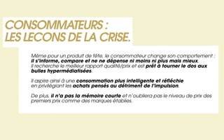 CONSOMMATEURS :
LES LECONS DE LA CRISE.
    Même pour un produit de fête, le consommateur change son comportement :
    il s’informe, compare et ne ne dépense ni moins ni plus mais mieux.
    Il recherche le meilleur rapport qualité/prix et est prêt à tourner le dos aux
    bulles hypermédiatisées.

    Il aspire ainsi à une consommation plus intelligente et réfléchie
    en privilégiant les achats pensés au détriment de l’impulsion.

    De plus, il n’a pas la mémoire courte et n’oubliera pas le niveau de prix des
    premiers prix comme des marques établies.
 