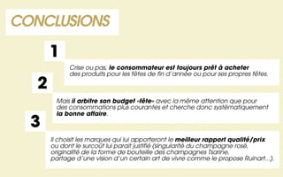 CONCLUSIONS

       1
             Crise ou pas, le consommateur est toujours prêt à acheter
             des produits pour les fêtes de fin d’année ou pour ses propres fêtes.

   2
        Mais il arbitre son budget «fête» avec la même attention que pour
        des consommations plus courantes et cherche donc systématiquement
        la bonne affaire.
  3
       Il choisit les marques qui lui apporteront le meilleur rapport qualité/prix
       ou dont le surcoût lui parait justifié (singularité du champagne rosé,
       originalité de la forme de bouteille des champagnes Tsarine,
       partage d’une vision d’un certain art de vivre comme le propose Ruinart...).
 