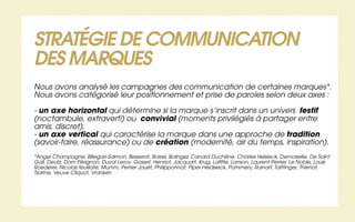 STRATÉGIE DE COMMUNICATION
DES MARQUES
Nous avons analysé les campagnes des communication de certaines marques*.
Nous avons catégorisé leur positionnement et prise de paroles selon deux axes :

- un axe horizontal qui détermine si la marque s’inscrit dans un univers festif
(noctambule, extraverti) ou convivial (moments privilégiés à partager entre
amis, discret),
- un axe vertical qui caractérise la marque dans une approche de tradition
(savoir-faire, réassurance) ou de création (modernité, air du temps, inspiration).
*Angel Champagne, Billegari-Salmon, Besserat, Boizel, Bolinger, Canard Duchêne, Charles Heisieck, Demoiselle, De Saint
Gall, Deutz, Dom Pérignon, Duval Leroy, Gosset, Henriot, Jacquart, Krug, Lafitte, Lanson, Laurent Perrier, Le Noble, Louis
Roederer, Nicolas feuillate, Mumm, Perrier Jouët, Philipponnat, Piper Heidsieck, Pommery, Ruinart, Taittinger, Thienot,
Tsarine, Veuve Cliquot, Vranken
 